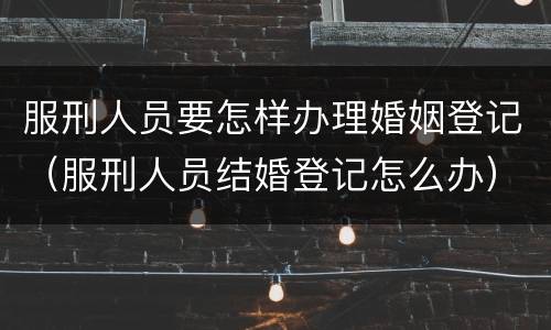 服刑人员要怎样办理婚姻登记（服刑人员结婚登记怎么办）