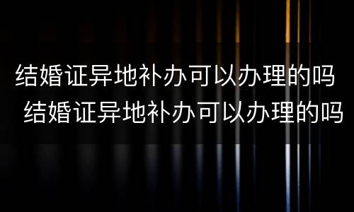 结婚证异地补办可以办理的吗 结婚证异地补办可以办理的吗