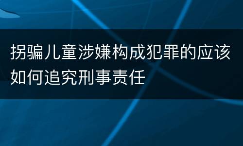 拐骗儿童涉嫌构成犯罪的应该如何追究刑事责任