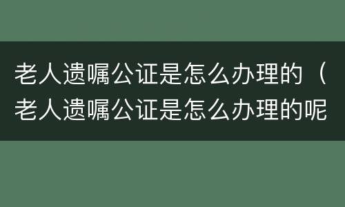 老人遗嘱公证是怎么办理的（老人遗嘱公证是怎么办理的呢）
