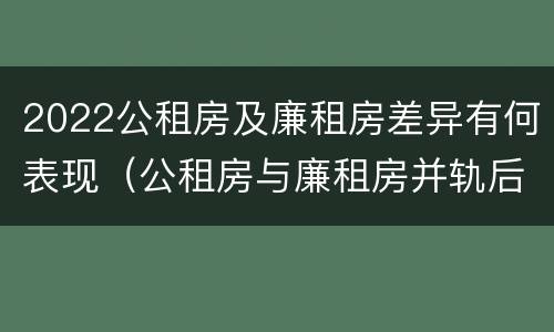 2022公租房及廉租房差异有何表现（公租房与廉租房并轨后的新政策）