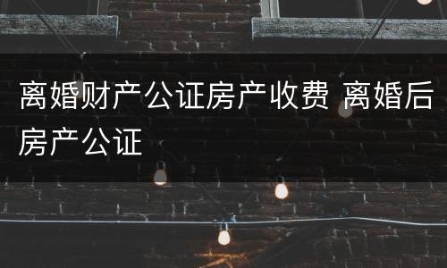 离婚财产公证房产收费 离婚后房产公证