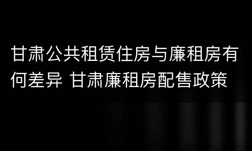 甘肃公共租赁住房与廉租房有何差异 甘肃廉租房配售政策