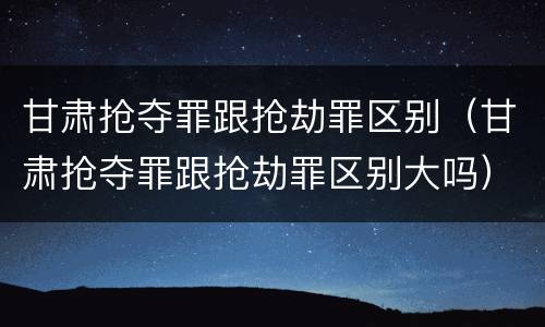 甘肃抢夺罪跟抢劫罪区别（甘肃抢夺罪跟抢劫罪区别大吗）