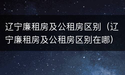 辽宁廉租房及公租房区别（辽宁廉租房及公租房区别在哪）