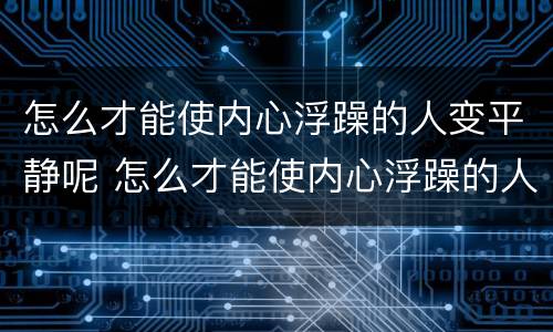 怎么才能使内心浮躁的人变平静呢 怎么才能使内心浮躁的人变平静呢