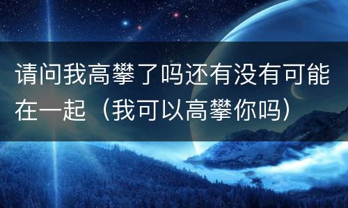 请问我高攀了吗还有没有可能在一起（我可以高攀你吗）