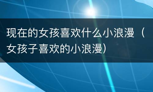 现在的女孩喜欢什么小浪漫（女孩子喜欢的小浪漫）