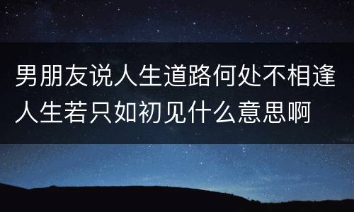 男朋友说人生道路何处不相逢人生若只如初见什么意思啊