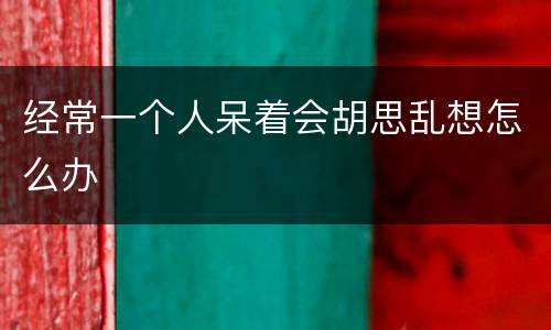 经常一个人呆着会胡思乱想怎么办
