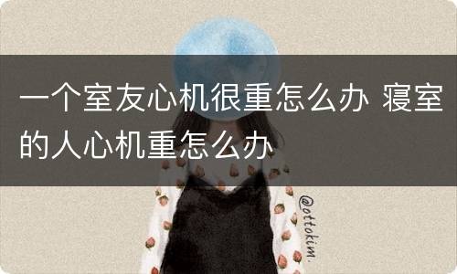 一个室友心机很重怎么办 寝室的人心机重怎么办
