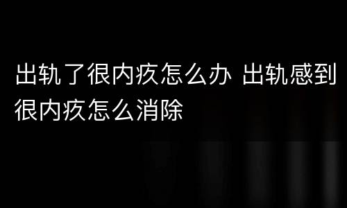 出轨了很内疚怎么办 出轨感到很内疚怎么消除