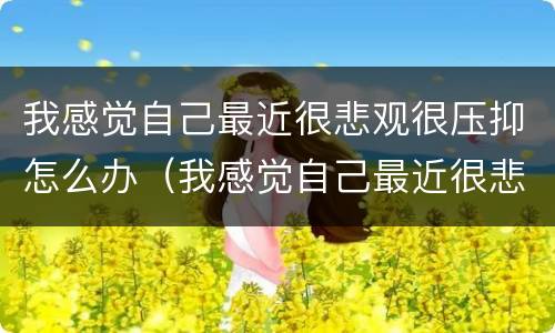 我感觉自己最近很悲观很压抑怎么办（我感觉自己最近很悲观很压抑怎么办呢）