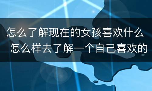 怎么了解现在的女孩喜欢什么 怎么样去了解一个自己喜欢的女生