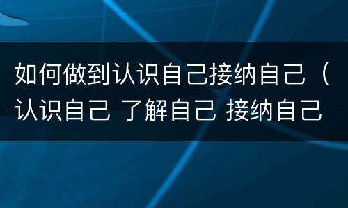 如何做到认识自己接纳自己（认识自己 了解自己 接纳自己）