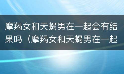 摩羯女和天蝎男在一起会有结果吗（摩羯女和天蝎男在一起会有结果吗为什么）