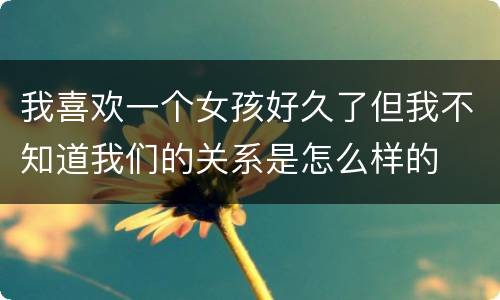 我喜欢一个女孩好久了但我不知道我们的关系是怎么样的