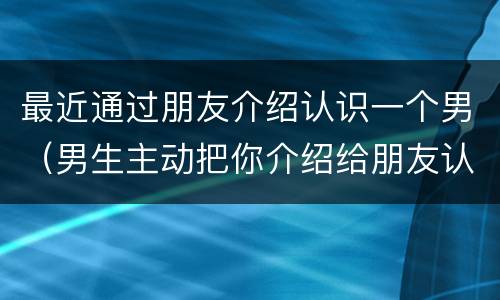 最近通过朋友介绍认识一个男（男生主动把你介绍给朋友认识）