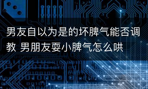 男友自以为是的坏脾气能否调教 男朋友耍小脾气怎么哄