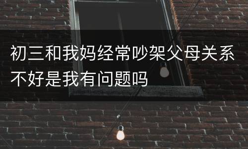 初三和我妈经常吵架父母关系不好是我有问题吗