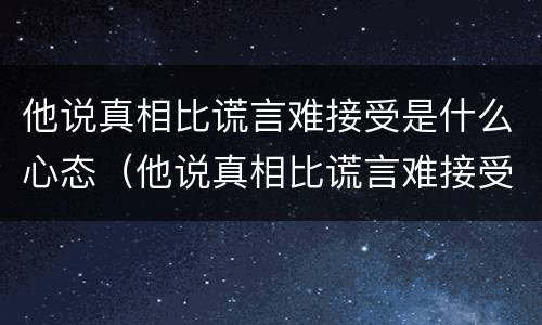他说真相比谎言难接受是什么心态（他说真相比谎言难接受是什么心态呢）