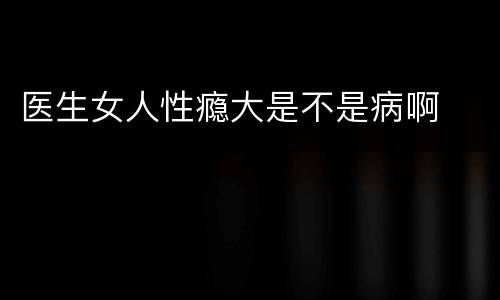 医生女人性瘾大是不是病啊