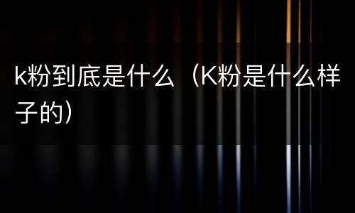 k粉到底是什么（K粉是什么样子的）