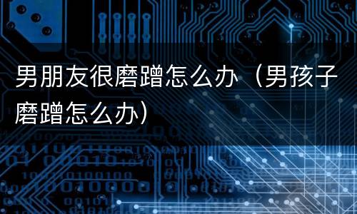 男朋友很磨蹭怎么办（男孩子磨蹭怎么办）
