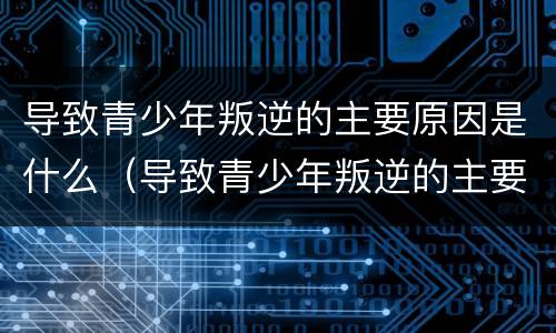 导致青少年叛逆的主要原因是什么（导致青少年叛逆的主要原因是什么因素）