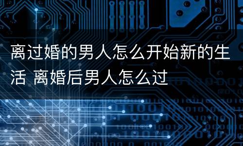 离过婚的男人怎么开始新的生活 离婚后男人怎么过