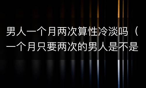 男人一个月两次算性冷淡吗（一个月只要两次的男人是不是性冷淡）