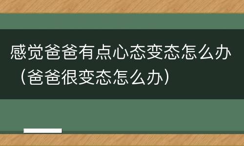 感觉爸爸有点心态变态怎么办（爸爸很变态怎么办）