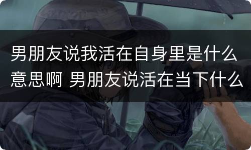 男朋友说我活在自身里是什么意思啊 男朋友说活在当下什么意思