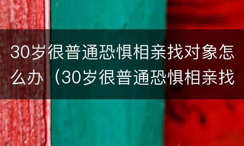30岁很普通恐惧相亲找对象怎么办（30岁很普通恐惧相亲找对象怎么办呢）