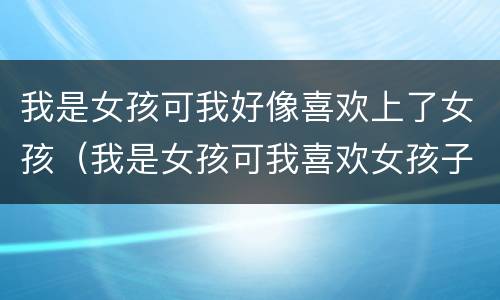 我是女孩可我好像喜欢上了女孩（我是女孩可我喜欢女孩子）