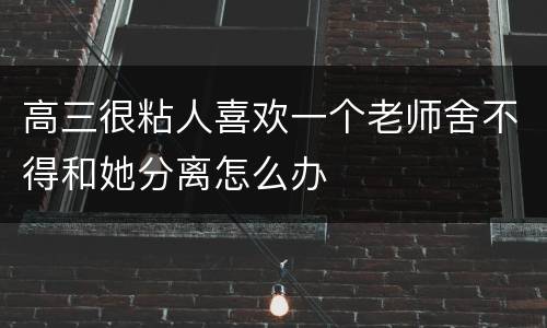 高三很粘人喜欢一个老师舍不得和她分离怎么办