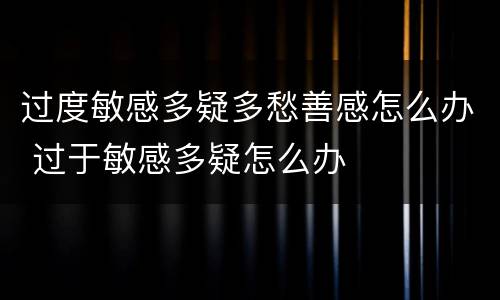 过度敏感多疑多愁善感怎么办 过于敏感多疑怎么办