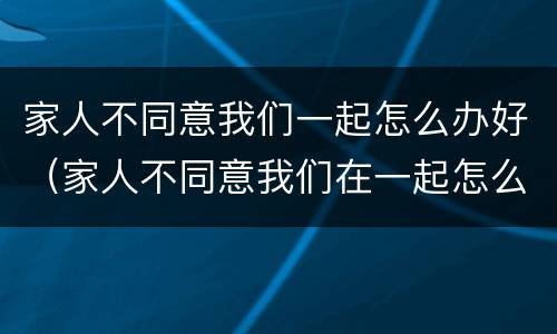 家人不同意我们一起怎么办好（家人不同意我们在一起怎么办）