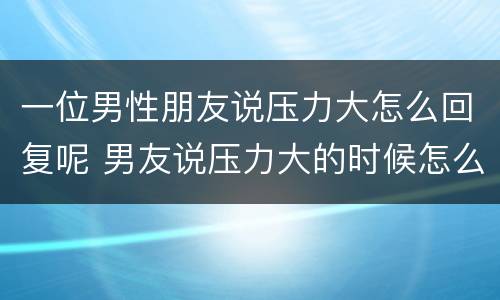 一位男性朋友说压力大怎么回复呢 男友说压力大的时候怎么回复