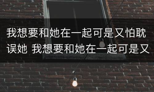 我想要和她在一起可是又怕耽误她 我想要和她在一起可是又怕耽误她怎么办