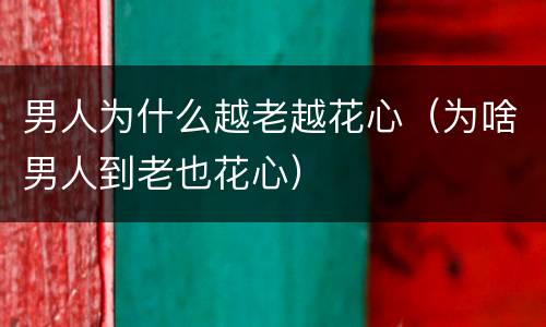 男人为什么越老越花心（为啥男人到老也花心）