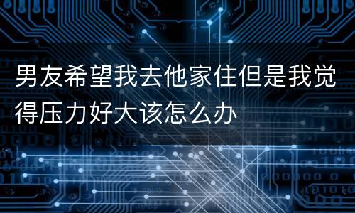 男友希望我去他家住但是我觉得压力好大该怎么办