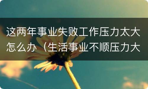 这两年事业失败工作压力太大怎么办（生活事业不顺压力大怎么办）