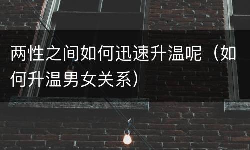 两性之间如何迅速升温呢（如何升温男女关系）