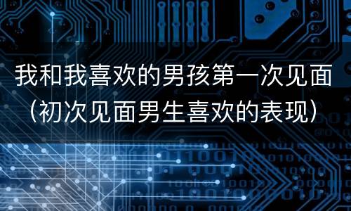 我和我喜欢的男孩第一次见面（初次见面男生喜欢的表现）