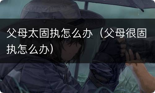 父母太固执怎么办（父母很固执怎么办）