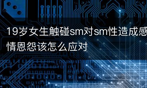 19岁女生触碰sm对sm性造成感情恩怨该怎么应对