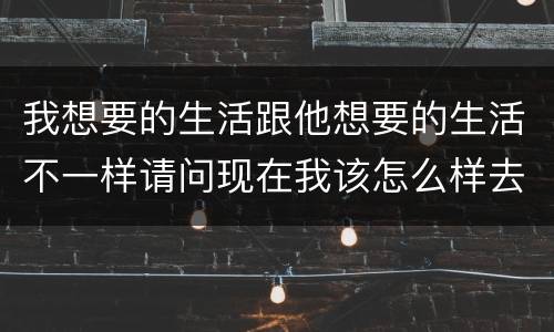 我想要的生活跟他想要的生活不一样请问现在我该怎么样去挽回他