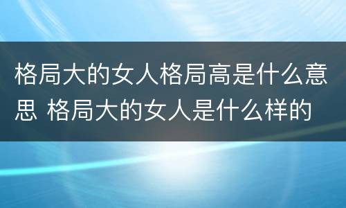 格局大的女人格局高是什么意思 格局大的女人是什么样的