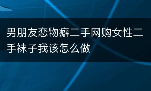 男朋友恋物癖二手网购女性二手袜子我该怎么做